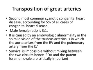 Transposition of great arteries
• Second most common cyanotic congenital heart
disease, accounting for 5% of all cases of
congenital heart disease.
• Male female ratio is 3:1.
• It is caused by an embryologic abnormality in the
spiral division of the truncus arteriosus in which
the aorta arises from the RV and the pulmonary
artery from the LV
• Survival is impossible without mixing between
the two circuits hence PDA and the patent
foramen ovale are critically important
 