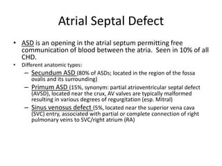Atrial Septal Defect
• ASD is an opening in the atrial septum permitting free
communication of blood between the atria. Seen in 10% of all
CHD.
• Different anatomic types:
– Secundum ASD (80% of ASDs; located in the region of the fossa
ovalis and its surrounding)
– Primum ASD (15%, synonym: partial atrioventricular septal defect
(AVSD), located near the crux, AV valves are typically malformed
resulting in various degrees of regurgitation (esp. Mitral)
– Sinus venosus defect (5%, located near the superior vena cava
(SVC) entry, associated with partial or complete connection of right
pulmonary veins to SVC/right atrium (RA)
 