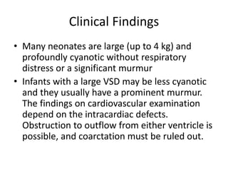 Clinical Findings
• Many neonates are large (up to 4 kg) and
profoundly cyanotic without respiratory
distress or a significant murmur
• Infants with a large VSD may be less cyanotic
and they usually have a prominent murmur.
The findings on cardiovascular examination
depend on the intracardiac defects.
Obstruction to outflow from either ventricle is
possible, and coarctation must be ruled out.
 