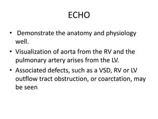 ECHO
• Demonstrate the anatomy and physiology
well.
• Visualization of aorta from the RV and the
pulmonary artery arises from the LV.
• Associated defects, such as a VSD, RV or LV
outflow tract obstruction, or coarctation, may
be seen
 