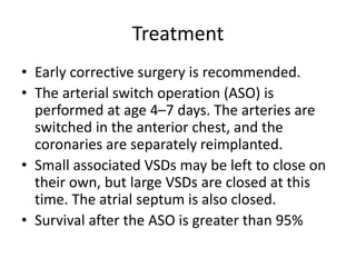 Treatment
• Early corrective surgery is recommended.
• The arterial switch operation (ASO) is
performed at age 4–7 days. The arteries are
switched in the anterior chest, and the
coronaries are separately reimplanted.
• Small associated VSDs may be left to close on
their own, but large VSDs are closed at this
time. The atrial septum is also closed.
• Survival after the ASO is greater than 95%
 