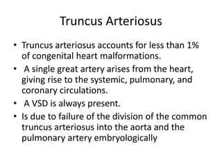 Truncus Arteriosus
• Truncus arteriosus accounts for less than 1%
of congenital heart malformations.
• A single great artery arises from the heart,
giving rise to the systemic, pulmonary, and
coronary circulations.
• A VSD is always present.
• Is due to failure of the division of the common
truncus arteriosus into the aorta and the
pulmonary artery embryologically
 