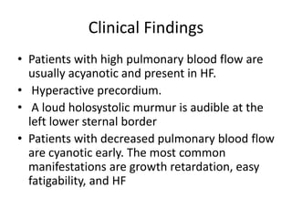 Clinical Findings
• Patients with high pulmonary blood flow are
usually acyanotic and present in HF.
• Hyperactive precordium.
• A loud holosystolic murmur is audible at the
left lower sternal border
• Patients with decreased pulmonary blood flow
are cyanotic early. The most common
manifestations are growth retardation, easy
fatigability, and HF
 