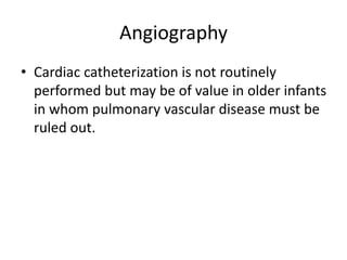 Angiography
• Cardiac catheterization is not routinely
performed but may be of value in older infants
in whom pulmonary vascular disease must be
ruled out.
 