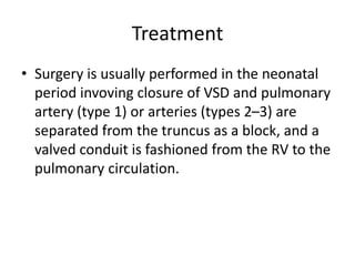 Treatment
• Surgery is usually performed in the neonatal
period invoving closure of VSD and pulmonary
artery (type 1) or arteries (types 2–3) are
separated from the truncus as a block, and a
valved conduit is fashioned from the RV to the
pulmonary circulation.
 