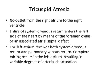 Tricuspid Atresia
• No outlet from the right atrium to the right
ventricle
• Entire of systemic venous return enters the left
side of the heart by means of the foramen ovale
or an associated atrial septal defect
• The left atrium receives both systemic venous
return and pulmonary venous return. Complete
mixing occurs in the left atrium, resulting in
variable degrees of arterial desaturation
 