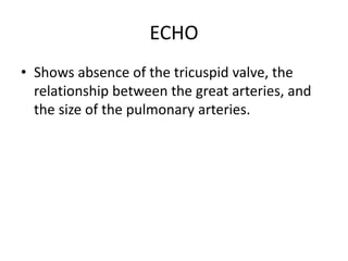 ECHO
• Shows absence of the tricuspid valve, the
relationship between the great arteries, and
the size of the pulmonary arteries.
 