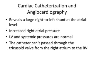 Cardiac Catheterization and
Angiocardiography
• Reveals a large right-to-left shunt at the atrial
level
• Increased right atrial pressure
• LV and systemic pressures are normal
• The catheter can’t passed through the
tricuspid valve from the right atrium to the RV
 