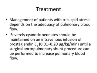 Treatment
• Management of patients with tricuspid atresia
depends on the adequacy of pulmonary blood
flow.
• Severely cyanotic neonates should be
maintained on an intravenous infusion of
prostaglandin E1 (0.01–0.20 μg/kg/min) until a
surgical aortopulmonary shunt procedure can
be performed to increase pulmonary blood
flow.
 