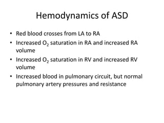 Hemodynamics of ASD
• Red blood crosses from LA to RA
• Increased O2 saturation in RA and increased RA
volume
• Increased O2 saturation in RV and increased RV
volume
• Increased blood in pulmonary circuit, but normal
pulmonary artery pressures and resistance
 