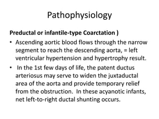 Pathophysiology
Preductal or infantile-type Coarctation )
• Ascending aortic blood flows through the narrow
segment to reach the descending aorta, = left
ventricular hypertension and hypertrophy result.
• In the 1st few days of life, the patent ductus
arteriosus may serve to widen the juxtaductal
area of the aorta and provide temporary relief
from the obstruction. In these acyanotic infants,
net left-to-right ductal shunting occurs.
 