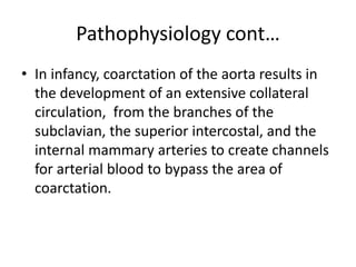 Pathophysiology cont…
• In infancy, coarctation of the aorta results in
the development of an extensive collateral
circulation, from the branches of the
subclavian, the superior intercostal, and the
internal mammary arteries to create channels
for arterial blood to bypass the area of
coarctation.
 
