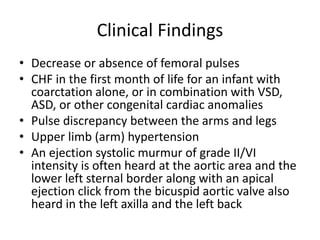 Clinical Findings
• Decrease or absence of femoral pulses
• CHF in the first month of life for an infant with
coarctation alone, or in combination with VSD,
ASD, or other congenital cardiac anomalies
• Pulse discrepancy between the arms and legs
• Upper limb (arm) hypertension
• An ejection systolic murmur of grade II/VI
intensity is often heard at the aortic area and the
lower left sternal border along with an apical
ejection click from the bicuspid aortic valve also
heard in the left axilla and the left back
 