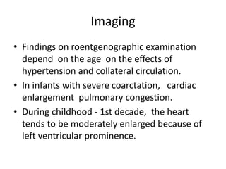 Imaging
• Findings on roentgenographic examination
depend on the age on the effects of
hypertension and collateral circulation.
• In infants with severe coarctation, cardiac
enlargement pulmonary congestion.
• During childhood - 1st decade, the heart
tends to be moderately enlarged because of
left ventricular prominence.
 