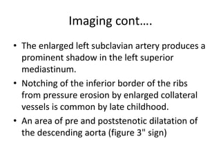 Imaging cont….
• The enlarged left subclavian artery produces a
prominent shadow in the left superior
mediastinum.
• Notching of the inferior border of the ribs
from pressure erosion by enlarged collateral
vessels is common by late childhood.
• An area of pre and poststenotic dilatation of
the descending aorta (figure 3" sign)
 