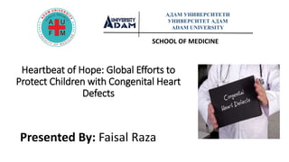 Heartbeat of Hope: Global Efforts to
Protect Children with Congenital Heart
Defects
Presented By: Faisal Raza
SCHOOL OF MEDICINE
АДАМ УНИВЕРСИТЕТИ
УНИВЕРСИТЕТ АДАМ
ADAM UNIVERSITY
 