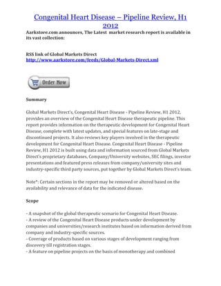 Congenital Heart Disease – Pipeline Review, H1
                        2012
Aarkstore.com announces, The Latest market research report is available in
its vast collection:


RSS link of Global Markets Direct
http://www.aarkstore.com/feeds/Global-Markets-Direct.xml




Summary

Global Markets Direct’s, Congenital Heart Disease - Pipeline Review, H1 2012,
provides an overview of the Congenital Heart Disease therapeutic pipeline. This
report provides information on the therapeutic development for Congenital Heart
Disease, complete with latest updates, and special features on late-stage and
discontinued projects. It also reviews key players involved in the therapeutic
development for Congenital Heart Disease. Congenital Heart Disease - Pipeline
Review, H1 2012 is built using data and information sourced from Global Markets
Direct’s proprietary databases, Company/University websites, SEC filings, investor
presentations and featured press releases from company/university sites and
industry-specific third party sources, put together by Global Markets Direct’s team.

Note*: Certain sections in the report may be removed or altered based on the
availability and relevance of data for the indicated disease.

Scope

- A snapshot of the global therapeutic scenario for Congenital Heart Disease.
- A review of the Congenital Heart Disease products under development by
companies and universities/research institutes based on information derived from
company and industry-specific sources.
- Coverage of products based on various stages of development ranging from
discovery till registration stages.
- A feature on pipeline projects on the basis of monotherapy and combined
 