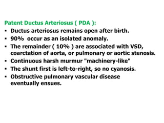 Patent Ductus Arteriosus ( PDA ):
 Ductus arteriosus remains open after birth.
 90% occur as an isolated anomaly.
 The remainder ( 10% ) are associated with VSD,
coarctation of aorta, or pulmonary or aortic stenosis.
 Continuous harsh murmur "machinery-like"
 The shunt first is left-to-right, so no cyanosis.
 Obstructive pulmonary vascular disease
eventually ensues.
 