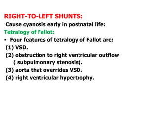 RIGHT-TO-LEFT SHUNTS:
Cause cyanosis early in postnatal life:
Tetralogy of Fallot:
 Four features of tetralogy of Fallot are:
(1) VSD.
(2) obstruction to right ventricular outflow
( subpulmonary stenosis).
(3) aorta that overrides VSD.
(4) right ventricular hypertrophy.
 