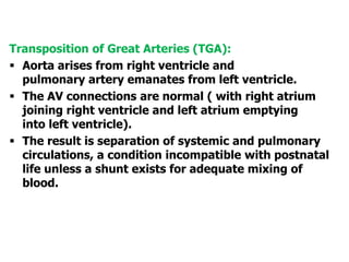 Transposition of Great Arteries (TGA):
 Aorta arises from right ventricle and
pulmonary artery emanates from left ventricle.
 The AV connections are normal ( with right atrium
joining right ventricle and left atrium emptying
into left ventricle).
 The result is separation of systemic and pulmonary
circulations, a condition incompatible with postnatal
life unless a shunt exists for adequate mixing of
blood.
 