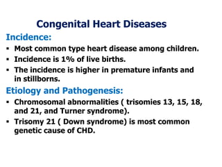 Congenital Heart Diseases
Incidence:
 Most common type heart disease among children.
 Incidence is 1% of live births.
 The incidence is higher in premature infants and
in stillborns.
Etiology and Pathogenesis:
 Chromosomal abnormalities ( trisomies 13, 15, 18,
and 21, and Turner syndrome).
 Trisomy 21 ( Down syndrome) is most common
genetic cause of CHD.
 