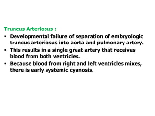 Truncus Arteriosus :
 Developmental failure of separation of embryologic
truncus arteriosus into aorta and pulmonary artery.
 This results in a single great artery that receives
blood from both ventricles.
 Because blood from right and left ventricles mixes,
there is early systemic cyanosis.
 