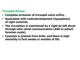 Tricuspid Atresia :
 Complete occlusion of tricuspid valve orifice .
 Associated with underdevelopment (hypoplasia)
of right ventricle.
 The circulation is maintained by a right-to-left shunt
through inter-atrial communication (ASD or patent
foramen ovale).
 Cyanosis is present from birth, and there is high
mortality in first weeks or months of life.
 