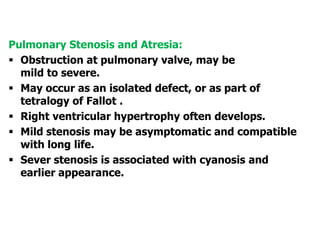 Pulmonary Stenosis and Atresia:
 Obstruction at pulmonary valve, may be
mild to severe.
 May occur as an isolated defect, or as part of
tetralogy of Fallot .
 Right ventricular hypertrophy often develops.
 Mild stenosis may be asymptomatic and compatible
with long life.
 Sever stenosis is associated with cyanosis and
earlier appearance.
 