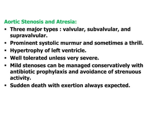 Aortic Stenosis and Atresia:
 Three major types : valvular, subvalvular, and
supravalvular.
 Prominent systolic murmur and sometimes a thrill.
 Hypertrophy of left ventricle.
 Well tolerated unless very severe.
 Mild stenoses can be managed conservatively with
antibiotic prophylaxis and avoidance of strenuous
activity.
 Sudden death with exertion always expected.
 