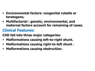  Environmental factors: congenital rubella or
teratogens.
 Multifactorial : genetic, environmental, and
maternal factors account for remaining of cases.
Clinical Features:
CHD fall into three major categories:
 Malformations causing left-to-right shunt.
 Malformations causing right-to-left shunt .
 Malformations causing obstruction.
 