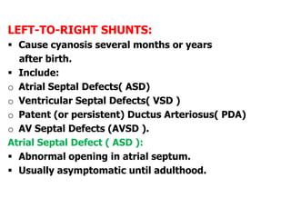 LEFT-TO-RIGHT SHUNTS:
 Cause cyanosis several months or years
after birth.
 Include:
o Atrial Septal Defects( ASD)
o Ventricular Septal Defects( VSD )
o Patent (or persistent) Ductus Arteriosus( PDA)
o AV Septal Defects (AVSD ).
Atrial Septal Defect ( ASD ):
 Abnormal opening in atrial septum.
 Usually asymptomatic until adulthood.
 