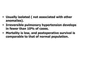  Usually isolated ( not associated with other
anomalies).
 Irreversible pulmonary hypertension develops
in fewer than 10% of cases.
 Mortality is low, and postoperative survival is
comparable to that of normal population.
 