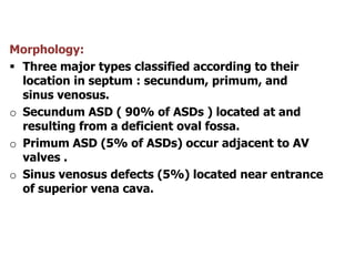 Morphology:
 Three major types classified according to their
location in septum : secundum, primum, and
sinus venosus.
o Secundum ASD ( 90% of ASDs ) located at and
resulting from a deficient oval fossa.
o Primum ASD (5% of ASDs) occur adjacent to AV
valves .
o Sinus venosus defects (5%) located near entrance
of superior vena cava.
 