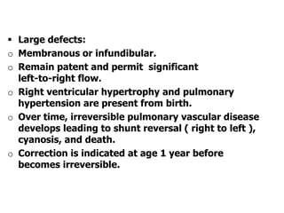  Large defects:
o Membranous or infundibular.
o Remain patent and permit significant
left-to-right flow.
o Right ventricular hypertrophy and pulmonary
hypertension are present from birth.
o Over time, irreversible pulmonary vascular disease
develops leading to shunt reversal ( right to left ),
cyanosis, and death.
o Correction is indicated at age 1 year before
becomes irreversible.
 