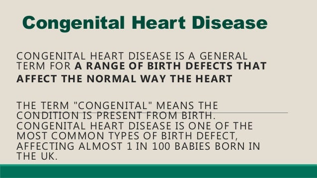 Congenital Heart Disease
CONGENITAL HEART DISEASE IS A GENERAL
TERM FOR A RANGE OF BIRTH DEFECTS THAT
AFFECT THE NORMAL WAY THE HEART
THE TERM "CONGENITAL" MEANS THE
CONDITION IS PRESENT FROM BIRTH.
CONGENITAL HEART DISEASE IS ONE OF THE
MOST COMMON TYPES OF BIRTH DEFECT,
AFFECTING ALMOST 1 IN 100 BABIES BORN IN
THE UK.
 