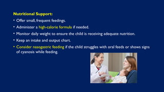 Nutritional Support:
• Offer small, frequent feedings.
• Administer a high-calorie formula if needed.
• Monitor daily weight to ensure the child is receiving adequate nutrition.
• Keep an intake and output chart.
• Consider nasogastric feeding if the child struggles with oral feeds or shows signs
of cyanosis while feeding.
 