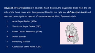 Acyanotic Heart Diseases: In acyanotic heart diseases, the oxygenated blood from the left
side of the heart mixes with deoxygenated blood in the right side (left-to-right shunt) and
does not cause significant cyanosis. Common Acyanotic Heart Diseases include:
1. Atrial Septal Defect (ASD)
2. Ventricular Septal Defect (VSD)
3. Patent Ductus Arteriosus (PDA)
4. Aortic Stenosis
5. Pulmonary Stenosis
6. Coarctation of the Aorta (CoA)
 