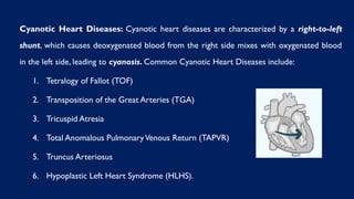 Cyanotic Heart Diseases: Cyanotic heart diseases are characterized by a right-to-left
shunt, which causes deoxygenated blood from the right side mixes with oxygenated blood
in the left side, leading to cyanosis. Common Cyanotic Heart Diseases include:
1. Tetralogy of Fallot (TOF)
2. Transposition of the Great Arteries (TGA)
3. Tricuspid Atresia
4. Total Anomalous PulmonaryVenous Return (TAPVR)
5. Truncus Arteriosus
6. Hypoplastic Left Heart Syndrome (HLHS).
 