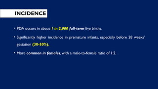 INCIDENCE
• PDA occurs in about 1 in 2,000 full-term live births.
• Significantly higher incidence in premature infants, especially before 28 weeks’
gestation (30-50%).
• More common in females, with a male-to-female ratio of 1:2.
 