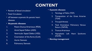 CONTENT
• Review of blood circulation
• Fetal Circulation
• d/f between acyanotic & cyanotic heart
diseases
• Acyanotic diseases
1. Patent Ductus Arteriosus (PDA)
2. Atrial Septal Defect (ASD)
3. Ventricular Septal Defect (VSD)
4. Coarctation of the Aorta (CoA)
5. Aortic Stenosis
6. Pulmonary Stenosis
• Cyanotic diseases
1. Tetralogy of Fallot (TOF)
2. Transposition of the Great Arteries
(TGA)
3. Tricuspid Atresia
4. Total Anomalous Pulmonary Venous
Return (TAPVR)
5. Truncus Arteriosus
6. Hypoplastic Left Heart Syndrome
(HLHS).
• Nursing management
 