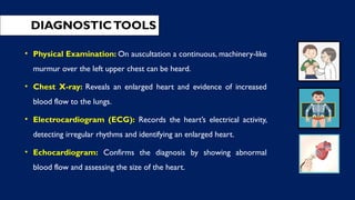 DIAGNOSTICTOOLS
• Physical Examination: On auscultation a continuous, machinery-like
murmur over the left upper chest can be heard.
• Chest X-ray: Reveals an enlarged heart and evidence of increased
blood flow to the lungs.
• Electrocardiogram (ECG): Records the heart’s electrical activity,
detecting irregular rhythms and identifying an enlarged heart.
• Echocardiogram: Confirms the diagnosis by showing abnormal
blood flow and assessing the size of the heart.
 