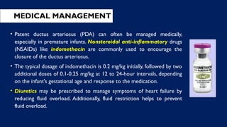 MEDICAL MANAGEMENT
• Patent ductus arteriosus (PDA) can often be managed medically,
especially in premature infants. Nonsteroidal anti-inflammatory drugs
(NSAIDs) like indomethacin are commonly used to encourage the
closure of the ductus arteriosus.
• The typical dosage of indomethacin is 0.2 mg/kg initially, followed by two
additional doses of 0.1-0.25 mg/kg at 12 to 24-hour intervals, depending
on the infant's gestational age and response to the medication.
• Diuretics may be prescribed to manage symptoms of heart failure by
reducing fluid overload. Additionally, fluid restriction helps to prevent
fluid overload.
 