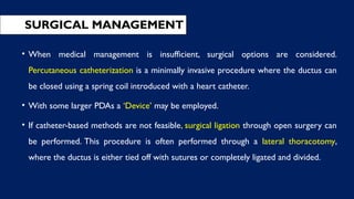 SURGICAL MANAGEMENT
• When medical management is insufficient, surgical options are considered.
Percutaneous catheterization is a minimally invasive procedure where the ductus can
be closed using a spring coil introduced with a heart catheter.
• With some larger PDAs a ‘Device’ may be employed.
• If catheter-based methods are not feasible, surgical ligation through open surgery can
be performed. This procedure is often performed through a lateral thoracotomy,
where the ductus is either tied off with sutures or completely ligated and divided.
 