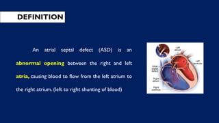 DEFINITION
An atrial septal defect (ASD) is an
abnormal opening between the right and left
atria, causing blood to flow from the left atrium to
the right atrium. (left to right shunting of blood)
 