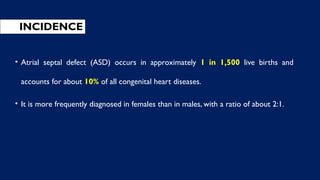 INCIDENCE
• Atrial septal defect (ASD) occurs in approximately 1 in 1,500 live births and
accounts for about 10% of all congenital heart diseases.
• It is more frequently diagnosed in females than in males, with a ratio of about 2:1.
 