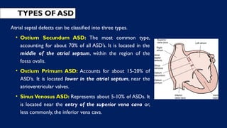 TYPES OF ASD
Atrial septal defects can be classified into three types.
• Ostium Secundum ASD: The most common type,
accounting for about 70% of all ASD’s. It is located in the
middle of the atrial septum, within the region of the
fossa ovalis.
• Ostium Primum ASD: Accounts for about 15-20% of
ASD’s. It is located lower in the atrial septum, near the
atrioventricular valves.
• Sinus Venosus ASD: Represents about 5-10% of ASDs. It
is located near the entry of the superior vena cava or,
less commonly, the inferior vena cava.
 