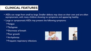 CLINICAL FEATURES
• ASDs can range from small to large. Smaller defects may close on their own and are often
asymptomatic, with many children showing no symptoms and appearing healthy.
• Large or symptomatic ASDs may present the following symptoms:
Fatigue
Tachypnea
Shortness of breath
Poor growth
Arrhythmias
Frequent respiratory infections
 