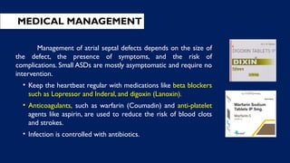 Management of atrial septal defects depends on the size of
the defect, the presence of symptoms, and the risk of
complications. Small ASDs are mostly asymptomatic and require no
intervention.
• Keep the heartbeat regular with medications like beta blockers
such as Lopressor and Inderal, and digoxin (Lanoxin).
• Anticoagulants, such as warfarin (Coumadin) and anti-platelet
agents like aspirin, are used to reduce the risk of blood clots
and strokes.
• Infection is controlled with antibiotics.
MEDICAL MANAGEMENT
 