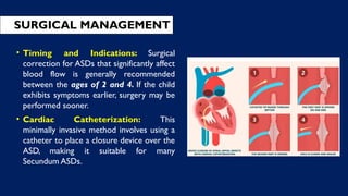 • Timing and Indications: Surgical
correction for ASDs that significantly affect
blood flow is generally recommended
between the ages of 2 and 4. If the child
exhibits symptoms earlier, surgery may be
performed sooner.
• Cardiac Catheterization: This
minimally invasive method involves using a
catheter to place a closure device over the
ASD, making it suitable for many
Secundum ASDs.
SURGICAL MANAGEMENT
 