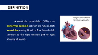 DEFINITION
A ventricular septal defect (VSD) is an
abnormal opening between the right and left
ventricles, causing blood to flow from the left
ventricle to the right ventricle (left to right
shunting of blood).
 